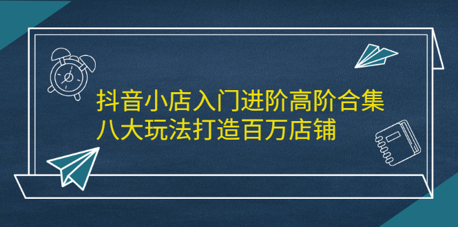 抖音小店入门进阶高阶合集，八大玩法打造百万店铺-鑫诺空间个人笔记本